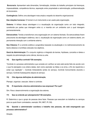 Burocracia: Apresentam sete dimensões, formalização, divisões do trabalho principiam da hierarquia,
impessoalidade, competência técnica, separação entre propriedade e administração, profissionalização
do funcionário.
Contingência: Define uma abordagem mais ampla a respeito do desenho organizacional.
Das relações humanas: O homem é um instrumento a ser usado pela organização.
Sistema: A ênfase dessa abordagem é a visualização da organização como um todo integrado,
constituída por partes que interagem entre si, e inserida em um ambiente com o qual interagem
permanentemente.
Estruturalista: Tendia a transformar uma organização em um sistema fechado. Os estruturalistas foram
precursores da abordagem sistêmica, isto é, visualização da organização como um sistema aberto, em
permanente interação com o ambiente externo.
Neo Clássica: É a corrente eclética e pragmática baseada na atualização e no redimensionamento da
teoria clássica e na ênfase colocada nos objetivos.
Geral da Administração: É o conjunto orgânico e integrado de teorias, hipóteses, conceitos e ideias a
respeito da administração como ciência, técnica ou arte.
14) Que significa controle? Dê exemplos.
“Controle é o processo administrativo que consiste em verificar se tudo está sendo feito de acordo com
o que foi planejado e as ordens dadas, bem como assinalar as faltas e os erros, a fim de repará-los e
evitar sua repetição” – Controle Antecedente (antes do serviço), Controle Concomitante (durante o
serviço). Controle Subsequente (depois do serviço)
15) Cite algumas definições da administração.
Planejar, organizar, executar, liderar e controlar.
16) É importante a técnica administrativa nas empresas? Por quê?
Sim. Para o desenvolvimento e organização dos setores.
17) Que se entende por planejamento? Dê exemplos.
R: Determina o que o grupo de pessoas deve fazer. Pessoas que executam os trabalhos ou serviços
para os quais foram contratados, exemplo: RH, MKT, PI, GQ.
18) Quando o administrador coordena o trabalho das pessoas, ele está empregando que
processo administrativo?
Direção.
 