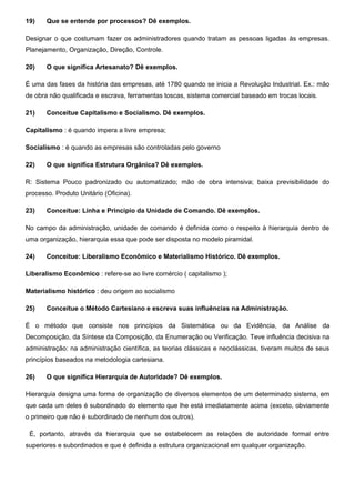 19) Que se entende por processos? Dê exemplos.
Designar o que costumam fazer os administradores quando tratam as pessoas ligadas às empresas.
Planejamento, Organização, Direção, Controle.
20) O que significa Artesanato? Dê exemplos.
É uma das fases da história das empresas, até 1780 quando se inicia a Revolução Industrial. Ex.: mão
de obra não qualificada e escrava, ferramentas toscas, sistema comercial baseado em trocas locais.
21) Conceitue Capitalismo e Socialismo. Dê exemplos.
Capitalismo : é quando impera a livre empresa;
Socialismo : é quando as empresas são controladas pelo governo
22) O que significa Estrutura Orgânica? Dê exemplos.
R: Sistema Pouco padronizado ou automatizado; mão de obra intensiva; baixa previsibilidade do
processo. Produto Unitário (Oficina).
23) Conceitue: Linha e Principio da Unidade de Comando. Dê exemplos.
No campo da administração, unidade de comando é definida como o respeito à hierarquia dentro de
uma organização, hierarquia essa que pode ser disposta no modelo piramidal.
24) Conceitue: Liberalismo Econômico e Materialismo Histórico. Dê exemplos.
Liberalismo Econômico : refere-se ao livre comércio ( capitalismo );
Materialismo histórico : deu origem ao socialismo
25) Conceitue o Método Cartesiano e escreva suas influências na Administração.
É o método que consiste nos princípios da Sistemática ou da Evidência, da Análise da
Decomposição, da Síntese da Composição, da Enumeração ou Verificação. Teve influência decisiva na
administração: na administração científica, as teorias clássicas e neoclássicas, tiveram muitos de seus
princípios baseados na metodologia cartesiana.
26) O que significa Hierarquia de Autoridade? Dê exemplos.
Hierarquia designa uma forma de organização de diversos elementos de um determinado sistema, em
que cada um deles é subordinado do elemento que lhe está imediatamente acima (exceto, obviamente
o primeiro que não é subordinado de nenhum dos outros).
É, portanto, através da hierarquia que se estabelecem as relações de autoridade formal entre
superiores e subordinados e que é definida a estrutura organizacional em qualquer organização.
 