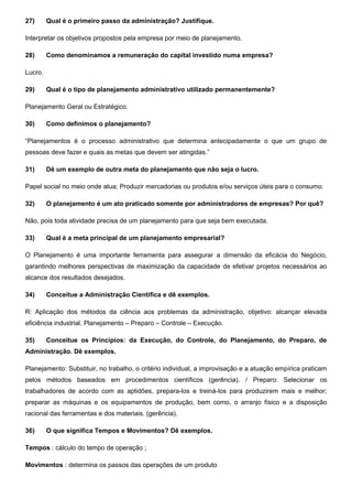 27) Qual é o primeiro passo da administração? Justifique.
Interpretar os objetivos propostos pela empresa por meio de planejamento.
28) Como denominamos a remuneração do capital investido numa empresa?
Lucro.
29) Qual é o tipo de planejamento administrativo utilizado permanentemente?
Planejamento Geral ou Estratégico.
30) Como definimos o planejamento?
“Planejamentos é o processo administrativo que determina antecipadamente o que um grupo de
pessoas deve fazer e quais as metas que devem ser atingidas.”
31) Dê um exemplo de outra meta do planejamento que não seja o lucro.
Papel social no meio onde atua; Produzir mercadorias ou produtos e/ou serviços úteis para o consumo.
32) O planejamento é um ato praticado somente por administradores de empresas? Por quê?
Não, pois toda atividade precisa de um planejamento para que seja bem executada.
33) Qual é a meta principal de um planejamento empresarial?
O Planejamento é uma importante ferramenta para assegurar a dimensão da eficácia do Negócio,
garantindo melhores perspectivas de maximização da capacidade de efetivar projetos necessários ao
alcance dos resultados desejados.
34) Conceitue a Administração Científica e dê exemplos.
R: Aplicação dos métodos da ciência aos problemas da administração, objetivo: alcançar elevada
eficiência industrial. Planejamento – Preparo – Controle – Execução.
35) Conceitue os Princípios: da Execução, do Controle, do Planejamento, do Preparo, de
Administração. Dê exemplos.
Planejamento: Substituir, no trabalho, o critério individual, a improvisação e a atuação empírica praticam
pelos métodos baseados em procedimentos científicos (gerência). / Preparo: Selecionar os
trabalhadores de acordo com as aptidões, prepara-los e treiná-los para produzirem mais e melhor;
preparar as máquinas e os equipamentos de produção, bem como, o arranjo físico e a disposição
racional das ferramentas e dos materiais. (gerência).
36) O que significa Tempos e Movimentos? Dê exemplos.
Tempos : cálculo do tempo de operação ;
Movimentos : determina os passos das operações de um produto
 