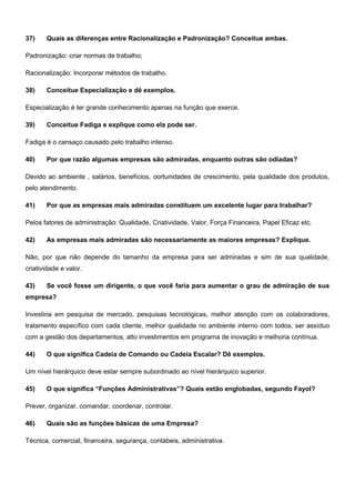 37) Quais as diferenças entre Racionalização e Padronização? Conceitue ambas.
Padronização: criar normas de trabalho;
Racionalização: Incorporar métodos de trabalho.
38) Conceitue Especialização e dê exemplos.
Especialização é ter grande conhecimento apenas na função que exerce.
39) Conceitue Fadiga e explique como ela pode ser.
Fadiga é o cansaço causado pelo trabalho intenso.
40) Por que razão algumas empresas são admiradas, enquanto outras são odiadas?
Devido ao ambiente , salários, benefícios, oortunidades de crescimento, pela qualidade dos produtos,
pelo atendimento.
41) Por que as empresas mais admiradas constituem um excelente lugar para trabalhar?
Pelos fatores de administração: Qualidade, Criatividade, Valor, Força Financeira, Papel Eficaz etc.
42) As empresas mais admiradas são necessariamente as maiores empresas? Explique.
Não, por que não depende do tamanho da empresa para ser admiradas e sim de sua qualidade,
criatividade e valor.
43) Se você fosse um dirigente, o que você faria para aumentar o grau de admiração de sua
empresa?
Investiria em pesquisa de mercado, pesquisas tecnológicas, melhor atenção com os colaboradores,
tratamento específico com cada cliente, melhor qualidade no ambiente interno com todos, ser assíduo
com a gestão dos departamentos, alto investimentos em programa de inovação e melhoria contínua.
44) O que significa Cadeia de Comando ou Cadeia Escalar? Dê exemplos.
Um nível hierárquico deve estar sempre subordinado ao nível hierárquico superior.
45) O que significa “Funções Administrativas”? Quais estão englobadas, segundo Fayol?
Prever, organizar, comandar, coordenar, controlar.
46) Quais são as funções básicas de uma Empresa?
Técnica, comercial, financeira, segurança, contábeis, administrativa.
 