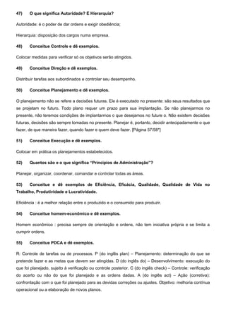 47) O que significa Autoridade? E Hierarquia?
Autoridade: é o poder de dar ordens e exigir obediência;
Hierarquia: disposição dos cargos numa empresa.
48) Conceitue Controle e dê exemplos.
Colocar medidas para verificar só os objetivos serão atingidos.
49) Conceitue Direção e dê exemplos.
Distribuir tarefas aos subordinados e controlar seu desempenho.
50) Conceitue Planejamento e dê exemplos.
O planejamento não se refere a decisões futuras. Ele é executado no presente: são seus resultados que
se projetam no futuro. Todo plano requer um prazo para sua implantação. Se não planejarmos no
presente, não teremos condições de implantarmos o que desejamos no future o. Não existem decisões
futuras, decisões são sempre tomadas no presente. Planejar é, portanto, decidir antecipadamente o que
fazer, de que maneira fazer, quando fazer e quem deve fazer. [Página 57/58*]
51) Conceitue Execução e dê exemplos.
Colocar em prática os planejamentos estabelecidos.
52) Quantos são e o que significa “Princípios de Administração”?
Planejar, organizar, coordenar, comandar e controlar todas as áreas.
53) Conceitue e dê exemplos de Eficiência, Eficácia, Qualidade, Qualidade de Vida no
Trabalho, Produtividade e Lucratividade.
Eficiência : é a melhor relação entre o produzido e o consumido para produzir.
54) Conceitue homem-econômico e dê exemplos.
Homem econômico : precisa sempre de orientação e ordens, não tem iniciativa própria e se limita a
cumprir ordens.
55) Conceitue PDCA e dê exemplos.
R: Controle de tarefas ou de processos. P (do inglês plan) – Planejamento: determinação do que se
pretende fazer e as metas que devem ser atingidas. D (do inglês do) – Desenvolvimento: execução do
que foi planejado, sujeito à verificação ou controle posterior. C (do inglês check) – Controle: verificação
do acerto ou não do que foi planejado e as ordens dadas. A (do inglês act) – Ação (corretiva):
confrontação com o que foi planejado para as devidas correções ou ajustes. Objetivo: melhoria contínua
operacional ou a elaboração de novos planos.
 