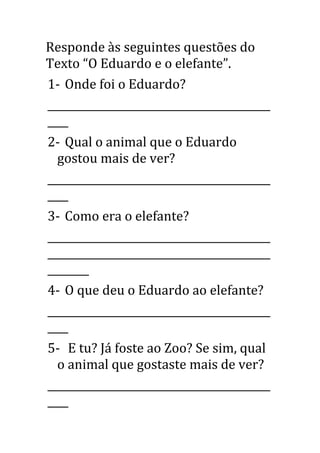 Responde às seguintes questões do
Texto “O Eduardo e o elefante”.
1- Onde foi o Eduardo?
___________________________________________
____
2- Qual o animal que o Eduardo
gostou mais de ver?
___________________________________________
____
3- Como era o elefante?
___________________________________________
___________________________________________
________
4- O que deu o Eduardo ao elefante?
___________________________________________
____
5- E tu? Já foste ao Zoo? Se sim, qual
o animal que gostaste mais de ver?
___________________________________________
____
 
