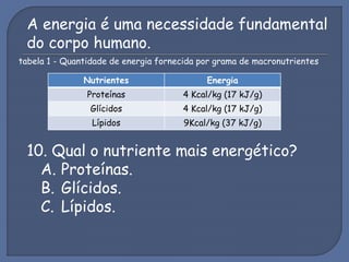 A energia é uma necessidade fundamental
do corpo humano.
tabela 1 - Quantidade de energia fornecida por grama de macronutrientes
Nutrientes Energia
Proteínas 4 Kcal/kg (17 kJ/g)
Glícidos 4 Kcal/kg (17 kJ/g)
Lípidos 9Kcal/kg (37 kJ/g)
10. Qual o nutriente mais energético?
A. Proteínas.
B. Glícidos.
C. Lípidos.
 