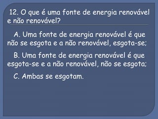 12. O que é uma fonte de energia renovável
e não renovável?
A. Uma fonte de energia renovável é que
não se esgota e a não renovável, esgota-se;
B. Uma fonte de energia renovável é que
esgota-se e a não renovável, não se esgota;
C. Ambas se esgotam.
 