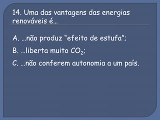 14. Uma das vantagens das energias
renováveis é…
A. …não produz “efeito de estufa”;
B. …liberta muito CO2;
C. …não conferem autonomia a um país.
 