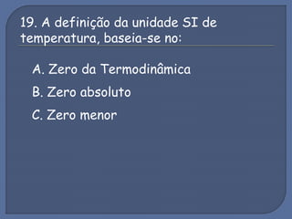 19. A definição da unidade SI de
temperatura, baseia-se no:
A. Zero da Termodinâmica
B. Zero absoluto
C. Zero menor
 