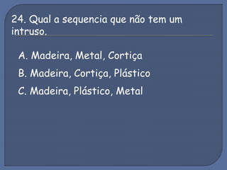 24. Qual a sequencia que não tem um
intruso.
A. Madeira, Metal, Cortiça
B. Madeira, Cortiça, Plástico
C. Madeira, Plástico, Metal
 