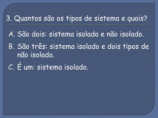 3. Quantos são os tipos de sistema e quais?
A. São dois: sistema isolado e não isolado.
B. São três: sistema isolado e dois tipos de
não isolado.
C. É um: sistema isolado.
 