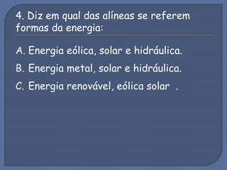 4. Diz em qual das alíneas se referem
formas da energia:
A. Energia eólica, solar e hidráulica.
B. Energia metal, solar e hidráulica.
C. Energia renovável, eólica solar .
 