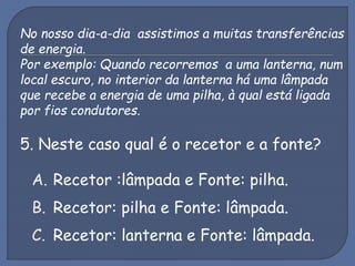 No nosso dia-a-dia assistimos a muitas transferências
de energia.
Por exemplo: Quando recorremos a uma lanterna, num
local escuro, no interior da lanterna há uma lâmpada
que recebe a energia de uma pilha, à qual está ligada
por fios condutores.
5. Neste caso qual é o recetor e a fonte?
A. Recetor :lâmpada e Fonte: pilha.
B. Recetor: pilha e Fonte: lâmpada.
C. Recetor: lanterna e Fonte: lâmpada.
 