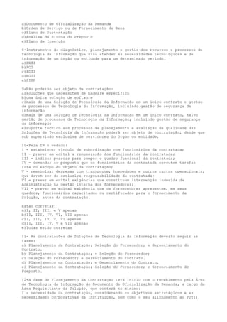 a)Documento de Oficialização da Demanda
b)Ordem de Serviço ou de Fornecimento de Bens
c)Plano de Sustentação
d)Análise de Riscos do Preposto
e)Plano de Inserção
8-Instrumento de diagnóstico, planejamento e gestão dos recursos e processos de
Tecnologia da Informação que visa atender às necessidades tecnológicas e de
informação de um órgão ou entidade para um determinado período.
a)PETI
b)PCI
c)PDTI
d)EGTI
e)SISP
9-Não poderão ser objeto de contratação:
a)soluções que necessitem de hadware específico
b)uma única solução de software
c)mais de uma Solução de Tecnologia da Informação em um único contrato e gestão
de processos de Tecnologia da Informação, incluindo gestão de segurança da
informação
d)mais de uma Solução de Tecnologia da Informação em um único contrato, salvo
gestão de processos de Tecnologia da Informação, incluindo gestão de segurança
da informação
e)suporte técnico aos processos de planejamento e avaliação da qualidade das
Soluções de Tecnologia da Informação poderá ser objeto de contratação, desde que
sob supervisão exclusiva de servidores do órgão ou entidade.
10-Pela IN é vedado:
I - estabelecer vínculo de subordinação com funcionários da contratada;
II - prever em edital a remuneração dos funcionários da contratada;
III - indicar pessoas para compor o quadro funcional da contratada;
IV - demandar ao preposto que os funcionários da contratada executem tarefas
fora do escopo do objeto da contratação;
V - reembolsar despesas com transporte, hospedagem e outros custos operacionais,
que devem ser de exclusiva responsabilidade da contratada;
VI - prever em edital exigências que constituam intervenção indevida da
Administração na gestão interna dos fornecedores;
VII - prever em edital exigência que os fornecedores apresentem, em seus
quadros, funcionários capacitados ou certificados para o fornecimento da
Solução, antes da contratação.
Estão corretas:
a)I, II, III, e V apenas
b)II, III, IV, VI, VII apenas
c)I, III, IV, V, VI apenas
d)II, III, IV, V e VII apenas
e)Todas estão corretas
11- As contratações de Soluções de Tecnologia da Informação deverão seguir as
fases:
a) Planejamento da Contratação; Seleção do Fornecedor; e Gerenciamento do
Contrato.
b) Planejamento da Contratação; e Seleção do Fornecedor;
c) Seleção do Fornecedor; e Gerenciamento do Contrato.
d) Planejamento da Contratação; e Gerenciamento do Contrato.
e) Planejamento da Contratação; Seleção do Fornecedor; e Gerenciamento do
Preposto.
12-A fase de Planejamento da Contratação terá início com o recebimento pela Área
de Tecnologia da Informação do Documento de Oficialização da Demanda, a cargo da
Área Requisitante da Solução, que conterá no mínimo:
I - necessidade da contratação, considerando os objetivos estratégicos e as
necessidades corporativas da instituição, bem como o seu alinhamento ao PDTI;
 