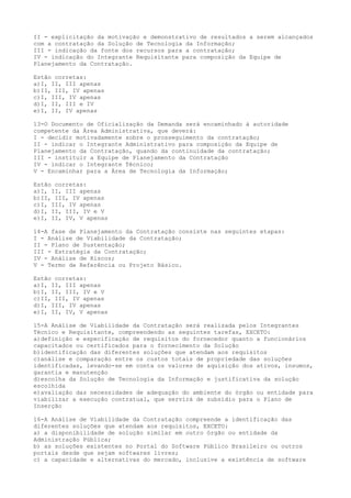 II - explicitação da motivação e demonstrativo de resultados a serem alcançados
com a contratação da Solução de Tecnologia da Informação;
III - indicação da fonte dos recursos para a contratação;
IV - indicação do Integrante Requisitante para composição da Equipe de
Planejamento da Contratação.
Estão corretas:
a)I, II, III apenas
b)II, III, IV apenas
c)I, III, IV apenas
d)I, II, III e IV
e)I, II, IV apenas
13-O Documento de Oficialização da Demanda será encaminhado à autoridade
competente da Área Administrativa, que deverá:
I - decidir motivadamente sobre o prosseguimento da contratação;
II - indicar o Integrante Administrativo para composição da Equipe de
Planejamento da Contratação, quando da continuidade da contratação;
III - instituir a Equipe de Planejamento da Contratação
IV - indicar o Integrante Técnico;
V - Encaminhar para a Área de Tecnologia da Informação;
Estão corretas:
a)I, II, III apenas
b)II, III, IV apenas
c)I, III, IV apenas
d)I, II, III, IV e V
e)I, II, IV, V apenas
14-A fase de Planejamento da Contratação consiste nas seguintes etapas:
I - Análise de Viabilidade da Contratação;
II - Plano de Sustentação;
III - Estratégia da Contratação;
IV - Análise de Riscos;
V - Termo de Referência ou Projeto Básico.
Estão corretas:
a)I, II, III apenas
b)I, II, III, IV e V
c)II, III, IV apenas
d)I, III, IV apenas
e)I, II, IV, V apenas
15-A Análise de Viabilidade da Contratação será realizada pelos Integrantes
Técnico e Requisitante, compreendendo as seguintes tarefas, EXCETO:
a)definição e especificação de requisitos do fornecedor quanto a funcionários
capacitados ou certificados para o fornecimento da Solução
b)identificação das diferentes soluções que atendam aos requisitos
c)análise e comparação entre os custos totais de propriedade das soluções
identificadas, levando-se em conta os valores de aquisição dos ativos, insumos,
garantia e manutenção
d)escolha da Solução de Tecnologia da Informação e justificativa da solução
escolhida
e)avaliação das necessidades de adequação do ambiente do órgão ou entidade para
viabilizar a execução contratual, que servirá de subsídio para o Plano de
Inserção
16-A Análise de Viabilidade da Contratação compreende a identificação das
diferentes soluções que atendam aos requisitos, EXCETO:
a) a disponibilidade de solução similar em outro órgão ou entidade da
Administração Pública;
b) as soluções existentes no Portal do Software Público Brasileiro ou outros
portais desde que sejam softwares livres;
c) a capacidade e alternativas do mercado, inclusive a existência de software
 