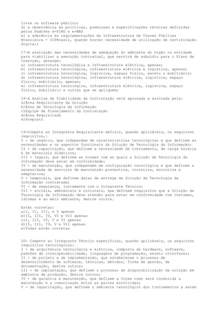 livre ou software público;
d) a observância às políticas, premissas e especificações técnicas definidas
pelos Padrões e-PING e e-MAG
e) a aderência às regulamentações da Infraestrutura de Chaves Públicas
Brasileira - ICPBrasil, quando houver necessidade de utilização de certificação
digital;
17-A avaliação das necessidades de adequação do ambiente do órgão ou entidade
para viabilizar a execução contratual, que servirá de subsídio para o Plano de
Inserção, abrange:
a) infraestrutura tecnológica e infraestrutura elétrica, apenas;
b) infraestrutura tecnológica, infraestrutura elétrica e logística, apenas;
c) infraestrutura tecnológica, logística, espaço físico, exceto o mobiliário;
d) infraestrutura tecnológica, infraestrutura elétrica, logística, espaço
físico, mobiliário, apenas;
e) infraestrutura tecnológica, infraestrutura elétrica, logística, espaço
físico, mobiliário e outras que se apliquem;
18-A Análise de Viabilidade da Contratação será aprovada e assinada pela:
a)Área Requisitante da Solução
b)Área de Tecnologia da Informação
c)Equipe de Planejamento da Contratação
d)Área Requisitada
e)Preposto
19-Compete ao Integrante Requisitante definir, quando aplicáveis, os seguintes
requisitos,:
I - de negócio, que independem de características tecnológicas e que definem as
necessidades e os aspectos funcionais da Solução de Tecnologia da Informação;
II - de capacitação, que definem a necessidade de treinamento, de carga horária
e de materiais didáticos;
III - legais, que definem as normas com as quais a Solução de Tecnologia da
Informação deve estar em conformidade;
IV - de manutenção, que independem de configuração tecnológica e que definem a
necessidade de serviços de manutenção preventiva, corretiva, evolutiva e
adaptativa;
V - temporais, que definem datas de entrega da Solução de Tecnologia da
Informação contratada;
VI - de segurança, juntamente com o Integrante Técnico;
VII - sociais, ambientais e culturais, que definem requisitos que a Solução de
Tecnologia da Informação deve atender para estar em conformidade com costumes,
idiomas e ao meio ambiente, dentre outros.
Estão corretas:
a)I, II, III, e V apenas
b)II, III, IV, VI e VII apenas
c)I, III, IV, V e VI apenas
d)II, III, IV, V e VII apenas
e)Todas estão corretas
20- Compete ao Integrante Técnico especificar, quando aplicáveis, os seguintes
requisitos tecnológicos:
I - de arquitetura tecnológica e elétrica, composta de hardware, software,
padrões de interoperabilidade, linguagens de programação, exceto interfaces;
II - de projeto e de implementação, que estabelecem o processo de
desenvolvimento de software, técnicas, métodos, forma de gestão, de
documentação, dentre outros;
III - de implantação, que definem o processo de disponibilização da solução em
ambiente de produção, dentre outros;
IV - de garantia e manutenção, que definem a forma como será conduzida a
manutenção e a comunicação entre as partes envolvidas;
V - de capacitação, que definem o ambiente tecnológico dos treinamentos a serem
 