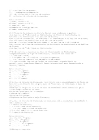VII - estimativa de preços;
VIII - adequação orçamentária;
IX - definições dos critérios de sanções;
X - critérios de seleção do fornecedor;
Estão corretos:
a)Todos, exceto o VI;
b)Todos, exceto o V e VI;
c)Todos os itens;
d)Somente os cinco primeiros;
e)Todos, exceto o VII;
26-O Termo de Referência ou Projeto Básico será elaborado a partir:
a)da Análise de Viabilidade da Contratação, do Plano de Sustentação, da
Estratégia da Contratação e da Análise de Riscos;
b)do Plano de Sustentação, da Estratégia da Contratação e da Análise de Riscos;
c)da Estratégia da Contratação e da Análise de Riscos;
d)da definição das Ações de Contingência, da Análise de Viabilidade da
Contratação, do Plano de Sustentação, da Estratégia da Contratação e da Análise
de Riscos;
e)da Análise de Viabilidade da Contratação;
27-É obrigatória a execução da fase de Planejamento da Contratação,
independentemente do tipo de contratação, inclusive nos casos de:
I - inexigibilidade;
II - dispensa de licitação ou licitação dispensada;
III - criação ou adesão à Ata de Registro de Preços;
IV - contratações com uso de verbas de organismos internacionais ou
paramilitares, como Banco Mundial, Banco Internacional para Reconstrução e
Desenvolvimento,
Estão corretas:
a)I, II, III apenas
b)II, III, IV apenas
c)I, III, IV apenas
d)I, II, III e IV
e)I, II, IV apenas
28-A fase de Seleção do Fornecedor terá início com o encaminhamento do Termo de
Referência ou Projeto Básico pela Área de Tecnologia da Informação à Área de
Licitações.
Sendo que as etapas da fase de Seleção do Fornecedor serão conduzidas pela:
a)Área Requisitante da Solução
b)Área de Tecnologia da Informação
c)Equipe do Preposto
d)Área de Licitações
e)Comissão de Licitação e pelo Pregoeiro
29-A fase de Seleção do Fornecedor se encerrará com a assinatura do contrato e
com a nomeação do:
I - Gestor do Contrato;
II - Fiscal Técnico do Contrato;
III - Fiscal Requisitante do Contrato;
IV - Fiscal Administrativo do Contrato;
V- Preposto do Contrato;
Estão corretas:
a)I, II, III, V apenas
b)II, III, IV apenas
c)I, III, IV apenas
d)I, II, III e IV apenas
e)I, II, III, IV e V
30-Marque a incorreta
 