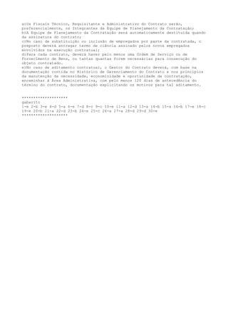 a)Os Fiscais Técnico, Requisitante e Administrativo do Contrato serão,
preferencialmente, os Integrantes da Equipe de Planejamento da Contratação;
b)A Equipe de Planejamento da Contratação será automaticamente destituída quando
da assinatura do contrato;
c)No caso de substituição ou inclusão de empregados por parte da contratada, o
preposto deverá entregar termo de ciência assinado pelos novos empregados
envolvidos na execução contratual;
d)Para cada contrato, deverá haver pelo menos uma Ordem de Serviço ou de
Fornecimento de Bens, ou tantas quantas forem necessárias para consecução do
objeto contratado.
e)No caso de aditamento contratual, o Gestor do Contrato deverá, com base na
documentação contida no Histórico de Gerenciamento do Contrato e nos princípios
da manutenção da necessidade, economicidade e oportunidade da contratação,
encaminhar à Área Administrativa, com pelo menos 120 dias de antecedência do
término do contrato, documentação explicitando os motivos para tal aditamento.
********************
gabarito
1-e 2-b 3-e 4-d 5-a 6-e 7-d 8-c 9-c 10-e 11-a 12-d 13-a 14-b 15-a 16-b 17-e 18-c
19-e 20-b 21-a 22-d 23-b 24-e 25-c 26-a 27-a 28-d 29-d 30-e
********************
 