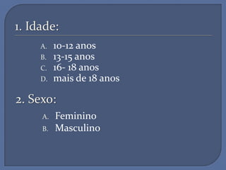 1. Idade:
     A.   10-12 anos
     B.   13-15 anos
     C.   16- 18 anos
     D.   mais de 18 anos

2. Sexo:
     A.   Feminino
     B.   Masculino
 