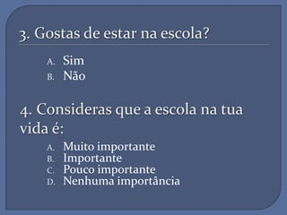 3. Gostas de estar na escola?
    A.   Sim
    B.   Não

4. Consideras que a escola na tua
vida é:
    A.   Muito importante
    B.   Importante
    C.   Pouco importante
    D.   Nenhuma importância
 