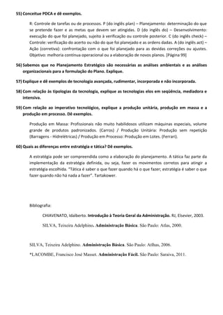 55) Conceitue PDCA e dê exemplos.
R: Controle de tarefas ou de processos. P (do inglês plan) – Planejamento: determinação do que
se pretende fazer e as metas que devem ser atingidas. D (do inglês do) – Desenvolvimento:
execução do que foi planejado, sujeito à verificação ou controle posterior. C (do inglês check) –
Controle: verificação do acerto ou não do que foi planejado e as ordens dadas. A (do inglês act) –
Ação (corretiva): confrontação com o que foi planejado para as devidas correções ou ajustes.
Objetivo: melhoria contínua operacional ou a elaboração de novos planos. [Página 99]
56) Sabemos que no Planejamento Estratégico são necessárias as análises ambientais e as análises
organizacionais para a formulação do Plano. Explique.
57) Explique e dê exemplos de tecnologia avançada, rudimentar, incorporada e não incorporada.
58) Com relação às tipologias da tecnologia, explique as tecnologias elos em seqüência, mediadora e
intensiva.
59) Com relação ao imperativo tecnológico, explique a produção unitária, produção em massa e a
produção em processo. Dê exemplos.
Produção em Massa: Profissionais não muito habilidosos utilizam máquinas especiais, volume
grande de produtos padronizados. (Carros) / Produção Unitária: Produção sem repetição
(Barragens - Hidrelétricas) / Produção em Processo: Produção em Lotes. (Ferrari).
60) Quais as diferenças entre estratégia e tática? Dê exemplos.
A estratégia pode ser compreendida como a elaboração do planejamento. A tática faz parte da
implementação da estratégia definida, ou seja, fazer os movimentos corretos para atingir a
estratégia escolhida. “Tática é saber o que fazer quando há o que fazer; estratégia é saber o que
fazer quando não há nada a fazer”. Tartakower.
Bibliografia:
CHIAVENATO, Idalberto. Introdução à Teoria Geral da Administração. RJ, Elsevier, 2003.
SILVA, Teixeira Adelphino. Administração Básica. São Paulo: Atlas, 2000.
SILVA, Teixeira Adelphino. Administração Básica. São Paulo: Atlhas, 2006.
*LACOMBE, Francisco José Masset. Administração Fácil. São Paulo: Saraiva, 2011.
 