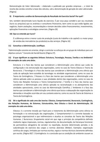 Demonstração do Valor Adicionado – elaborado e publicado por grandes empresas -, o total da
receita das vendas constitui a base dos cálculos, sob a denominação de geração do valor adicionado.
[Página]
9) É importante a análise da Demonstração do Resultado do Exercício Social? Por quê?
Sim, também denominado lucro líquido do exercício. É por essa peça contábil e por seu resultado
(lucro ou prejuízos) que os analistas e consultores financeiros, bem como os que estão ligados aos
negócios, fazem avaliações, recomendações e tomam decisões sobre financiamentos, investimentos,
aplicações financeiras e estratégias comerciais. [Página 20]
10) Que se entende por lucro?
É a diferença entre o menor custo de produção (custo do trabalho e do capital) e o maior preço
de vendas das mercadorias (ou produtos) ou dos serviços. [Página 16]
11) Conceitue a Administração. Justifique.
“Administração consiste em orientar, dirigir e controlar os esforços de um grupo de indivíduos para um
objetivo comum.” Conceito de Harold Koontz [Página 27].
12) O que significam as seguintes ênfases: Estrutura, Tecnologia, Pessoas, Tarefas e no Ambiente?
Dê exemplos de cada uma delas.
Estrutura: é o foco das teorias que consideram a Administração uma ciência que cuida da
configuração e da estruturação das organizações, como no caso da Teoria Clássica e Teoria da
Burocracia. / Tecnologia é o foco das teorias que consideram a Administração uma ciência que
cuida da aplicação bem-sucedida da tecnologia na atividade organizacional, como no caso da
Teoria da Contingência. / Pessoas é o foco das teorias que consideram a Administração uma
ciência aplicada sobre as pessoas e suas atividades dentro das organizações, como no caso da
Teoria das Relações Humanas e Teoria Comportamental. / Tarefas é o foco das teorias que
consideram a Administração uma ciência aplicada na racionalização e no planejamento das
atividades operacionais, como no caso da Administração Científica. / Ambiente é o foco das
teorias que consideram a Administração uma ciência que busca a adequação das organizações às
demandas e situações ocorridas em seu contexto externo, como no caso da Teoria de Sistemas e
Teoria da Contingência.
13) Dê o significado de cada uma das teorias: Clássica, Comportamental, Burocracia, Contingência,
das Relações Humanas, de Sistemas, Estruturalista, Neo Clássica e Geral da Administração. Dê
exemplos de cada uma delas.
Clássica: é a corrente iniciada por Fayol para o tratamento da Administração como ciência na
formatação e na estruturação das organizações. / Comportamental é a corrente baseada na
psicologia organizacional e que redimensiona e atualiza os conceitos da Teoria das Relações
Humanas. / Burocracia: Grupamento social em que rege o princípio da competência definida
mediante regras impessoais, normas, regulamentos; da documentação; da hierarquia funcional;
da permanência obrigatória do servidor na repartição, durante determinado período; e da
subordinação do exercício dos cargos a normas abstratas (Weber). Exemplos: organização
contínua de cargos, limitados por normas escritas, regras e normas técnicas claramente definidas
por escrito. [Página 83]* / Contingência: é a conclusão que as condições do ambiente causam as
 