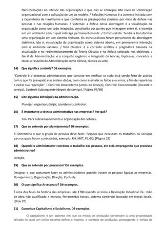 transformações no interior das organizações e que não se consegue alto nível de sofisticação
organizacional com a aplicação de um só modelo. / Relações Humanas é a corrente iniciada com
a Experiência de Hawthorne e que combatia os pressupostos clássicos por meio da ênfase nas
pessoas e nas relações humanas. / Sistemas: a ênfase dessa abordagem é a visualização da
organização como um todo integrado, constituída por partes que interagem entre si, e inserida
em um ambiente com o qual interage permanentemente. / Estruturalista: Tendia a transformar
uma organização em um sistema fechado. Os estruturalistas foram percursores da abordagem
sistêmica, isto é, visualização da organização como sistema aberto, em permanente interação
com o ambiente externo. / Neo Clássica: é a corrente eclética e pragmática baseada na
atualização e no redimensionamento da Teoria Clássica e na ênfase colocada nos objetivos. /
Geral da Administração: é o conjunto orgânico e integrado de teorias, hipóteses, conceitos e
ideias a respeito da Administração como ciência, técnica ou arte.
14) Que significa controle? Dê exemplos.
“Controle é o processo administrativo que consiste em verificar se tudo está sendo feito de acordo
com o que foi planejado e as ordens dadas, bem como assinalar as faltas e os erros, a fim de repará-los
e evitar sua repetição” – Controle Antecedente (antes do serviço), Controle Concomitante (durante o
serviço), Controle Subsequente (depois do serviço). [Página 97/98]
15) Cite algumas definições da administração.
Planejar; organizar; dirigir; coordenar; controlar.
16) É importante a técnica administrativa nas empresas? Por quê?
Sim. Para o desenvolvimento e organização dos setores.
17) Que se entende por planejamento? Dê exemplos.
R: Determina o que o grupo de pessoas deve fazer. Pessoas que executam os trabalhos ou serviços
para os quais foram contratados, exemplo: RH, MKT, PI, GQ. [Página 28]
18) Quando o administrador coordena o trabalho das pessoas, ele está empregando que processo
administrativo?
Direção.
19) Que se entende por processos? Dê exemplos.
Designar o que costumam fazer os administradores quando tratam as pessoas ligadas às empresas.
Planejamento, Organização, Direção, Controle.
20) O que significa Artesanato? Dê exemplos.
É uma das fases da história das empresas, até 1780 quando se inicia a Revolução Industrial. Ex.: mão
de obra não qualificada e escrava, ferramentas toscas, sistema comercial baseado em trocas locais.
[Slide 20]
21) Conceitue Capitalismo e Socialismo. Dê exemplos.
O capitalismo é um sistema em que os meios de produção pertencem a uma propriedade
privada no qual um único sistema define a maioria, o controle de produção, propaganda e venda do
 