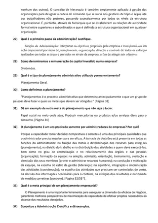 nenhum dos outros). O conceito de hierarquia é também amplamente aplicado à gestão das
organizações para designar a cadeia de comando que se inicia nos gestores de topo e segue até
aos trabalhadores não gestores, passando sucessivamente por todos os níveis da estrutura
organizacional. É, portanto, através da hierarquia que se estabelecem as relações de autoridade
formal entre superiores e subordinados e que é definida a estrutura organizacional em qualquer
organização.
27) Qual é o primeiro passo da administração? Justifique.
Tarefas da Administração: interpretar os objetivos propostos pela empresa e transformá-los em
ação empresarial por meio de planejamento, organização, direção e controle de todos os esforços
realizados em todas as áreas e em todos os níveis da empresa, a fim de atingir tais objetivos
28) Como denominamos a remuneração do capital investido numa empresa?
Dividendos.
29) Qual é o tipo de planejamento administrativo utilizado permanentemente?
Planejamento Geral.
30) Como definimos o planejamento?
“Planejamentos é o processo administrativo que determina antecipadamente o que um grupo de
pessoas deve fazer e quais as metas que devem ser atingidas.” [Página 31]
31) Dê um exemplo de outra meta do planejamento que não seja o lucro.
Papel social no meio onde atua; Produzir mercadorias ou produtos e/ou serviços úteis para o
consumo. [Página 34]
32) O planejamento é um ato praticado somente por administradores de empresas? Por quê?
Porque a capacidade tomar decisões tempestivas e corretas é uma das principais qualidades que
o administrador precisa resolver para ser eficaz. A tomada de decisões está presente em todas as
funções do administrador: na fixação das metas e determinação dos recursos para atingi-las
(planejamento); na divisão do trabalho e na distribuição das atividades a quem deve executá-las,
bem como no grau de centralização e no relacionamento dos órgãos e das pessoas
(organização); formação da equipe: na seleção, admissão, orientação, treinamento, avaliação e
demissão dos seus membros (prover e administrar recursos humanos); na condução e motivação
da esquipe, na escolha do estilo da gestão (liderança); no equilíbrio, integração e sincronização
das atividades (coordenação); na escolha das atividades que precisam ser controladas de perto,
na decisão das informações necessárias para o controle, na aferição dos resultados e na tomada
de medidas corretivas (controle). [Página 52/53*].
33) Qual é a meta principal de um planejamento empresarial?
O Planejamento é uma importante ferramenta para assegurar a dimensão da eficácia do Negócio,
garantindo melhores perspectivas de maximização da capacidade de efetivar projetos necessários ao
alcance dos resultados desejados.
34) Conceitue a Administração Científica e dê exemplos.
 