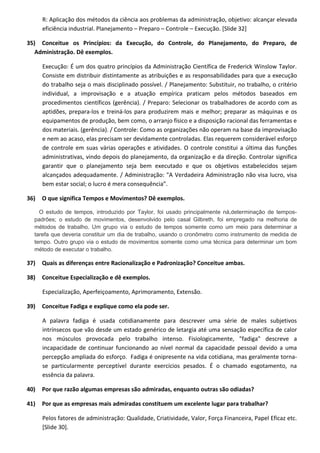 R: Aplicação dos métodos da ciência aos problemas da administração, objetivo: alcançar elevada
eficiência industrial. Planejamento – Preparo – Controle – Execução. [Slide 32]
35) Conceitue os Princípios: da Execução, do Controle, do Planejamento, do Preparo, de
Administração. Dê exemplos.
Execução: É um dos quatro princípios da Administração Científica de Frederick Winslow Taylor.
Consiste em distribuir distintamente as atribuições e as responsabilidades para que a execução
do trabalho seja o mais disciplinado possível. / Planejamento: Substituir, no trabalho, o critério
individual, a improvisação e a atuação empírica praticam pelos métodos baseados em
procedimentos científicos (gerência). / Preparo: Selecionar os trabalhadores de acordo com as
aptidões, prepara-los e treiná-los para produzirem mais e melhor; preparar as máquinas e os
equipamentos de produção, bem como, o arranjo físico e a disposição racional das ferramentas e
dos materiais. (gerência). / Controle: Como as organizações não operam na base da improvisação
e nem ao acaso, elas precisam ser devidamente controladas. Elas requerem considerável esforço
de controle em suas várias operações e atividades. O controle constitui a última das funções
administrativas, vindo depois do planejamento, da organização e da direção. Controlar significa
garantir que o planejamento seja bem executado e que os objetivos estabelecidos sejam
alcançados adequadamente. / Administração: "A Verdadeira Administração não visa lucro, visa
bem estar social; o lucro é mera consequência”.
36) O que significa Tempos e Movimentos? Dê exemplos.
O estudo de tempos, introduzido por Taylor, foi usado principalmente nà,determinação de tempos-
padrões; o estudo de movimentos, desenvolvido pelo casal Gilbreth, foi empregado na melhoria de
métodos de trabalho. Um grupo via o estudo de tempos somente como um meio para determinar a
tarefa que deveria constituir um dia de trabalho, usando o cronômetro como instrumento de medida de
tempo. Outro grupo via o estudo de movimentos somente como uma técnica para determinar um bom
método de executar o trabalho.
37) Quais as diferenças entre Racionalização e Padronização? Conceitue ambas.
38) Conceitue Especialização e dê exemplos.
Especialização, Aperfeiçoamento, Aprimoramento, Extensão.
39) Conceitue Fadiga e explique como ela pode ser.
A palavra fadiga é usada cotidianamente para descrever uma série de males subjetivos
intrínsecos que vão desde um estado genérico de letargia até uma sensação específica de calor
nos músculos provocada pelo trabalho intenso. Fisiologicamente, "fadiga" descreve a
incapacidade de continuar funcionando ao nível normal da capacidade pessoal devido a uma
percepção ampliada do esforço. Fadiga é onipresente na vida cotidiana, mas geralmente torna-
se particularmente perceptível durante exercícios pesados. É o chamado esgotamento, na
essência da palavra.
40) Por que razão algumas empresas são admiradas, enquanto outras são odiadas?
41) Por que as empresas mais admiradas constituem um excelente lugar para trabalhar?
Pelos fatores de administração: Qualidade, Criatividade, Valor, Força Financeira, Papel Eficaz etc.
[Slide 30].
 