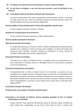 42) As empresas mais admiradas são necessariamente as maiores empresas? Explique.
43) Se você fosse um dirigente, o que você faria para aumentar o grau de admiração de sua
empresa?
44) O que significa Cadeia de Comando ou Cadeia Escalar? Dê exemplos.
Um nível hierárquico deve estar sempre subordinado ao nível hierárquico superior. / O princípio
da cadeia escalar diz que a linha da autoridade, partindo do principal executivo, desce, sem
descontinuidade, até os níveis mais inferiores. [Página 81*]
45) O que significa “Funções Administrativas”? Quais estão englobadas, segundo Fayol?
Planejar, organizar, comandar, coordenar, controlar.
46) Quais são as funções básicas de uma Empresa?
Técnica, comercial, financeira, segurança, contábeis, administrativa.
47) O que significa Autoridade? E Hierarquia?
48) Conceitue Controle e dê exemplos.
É a função administrativa que consiste em medir e corrigir o desempenho de subordinados para
assegurar que os objetivos e metas da empresa sejam atingidos e os planos formulados para
alcançá-los sejam realizados. Exemplos: Padrões de desempenho ou metas; aferição do
resultado; interpretação; ação corretiva. [Páginas61/62*].
49) Conceitue Direção e dê exemplos.
O princípio diz que todas as atividades visando a um objetivo devem ser coordenadas por um
único responsável. Em essência, portanto, a abordagem clássica, ou escola clássica, estabelece
uma forma de administrar
50) Conceitue Planejamento e dê exemplos.
O planejamento não se refere a decisões futuras. Ele é executado no presente: são seus
resultados que se projetam no futuro. Todo plano requer um prazo para sua implantação. Se não
planejarmos no presente, não teremos condições de implantarmos o que desejamos no future o.
Não existem decisões futuras, decisões são sempre tomadas no presente. Planejar é, portanto,
decidir antecipadamente o que fazer, de que maneira fazer, quando fazer e quem deve fazer.
[Página 57/58*]
51) Conceitue Execução e dê exemplos.
52) Quantos são e o que significa “Princípios de Administração”?
53) Conceitue e dê exemplos de Eficiência, Eficácia, Qualidade, Qualidade de Vida no Trabalho,
Produtividade e Lucratividade.
Eficácia: consiste e fazer aquilo que efetivamente precisa ser feito para atingir resultados que
sejam válidos para a organização, ou seja, fazer a coisa certa ou correta. A eficácia está
 