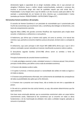 diretamente ligada à capacidade de se atingir resultados válidos, isto é: que precisam ser
atingidos./ Eficiência: busca a melhor relação custos/resultados, avaliando o processo dos
insumos e procurando atingir alto nível de qualidade naquilo que está sendo feito. /
Produtividade: é uma relação entre o que foi obtido e um dos recursos usado para obtê-lo. Por
exemplo: a produtividade de um hectare de terra; dizemos que a produtividade é tantas
toneladas por hectare. PRODUTIVIDADE = OUTPUT/INPUT [Página 55*].
54) Conceitue homem-econômico e dê exemplos.
O conceito de Homem Econômico é um postulado da racionalidade que é caracterizado pelo
triunfo dos economistas que encontraram nele, a semelhança dos biólogos no Darwinismo, uma
teoria do comportamento coerente.
Segundo Albou (1984), três grandes correntes filosóficas são responsáveis pela criação deste
conceito: o hedonismo; o utilitarismo e o sensualismo.
O Hedonismo, que afirma que o homem está sujeito, tal como os animais, à lei natural dos
instintos e que, portanto se encontra implícita a procura do prazer, do bem-estar e a evitação da
dor.
O Utilitarismo, cujo autor principal é John Stuart Mill (1806-1873) afirma que o que é útil é
valioso e contrapõe o prazer calculado ao irracional, classificando os prazeres nobres e pobres.
O Sensualismo segundo Condilac (1714-1780) afirma serem os sentidos a fonte do
conhecimento.
Princípios fundamentais do conceito homem econômicos:
1- A razão psicológica essencial a toda a atividade humana é o interesse pessoal. Este primeiro
princípio é então afetivo, pois define a única razão da atividade económica;
2- O homem não obedece senão à razão;
3- O sujeito é universal, o interesse pessoal e a racionalidade são validos em todos os lugares e
em todos as épocas.
4- O homem está perfeitamente informado, tem conhecimento da totalidade das consequências
de todas as possibilidades das ações que se lhe oferecem;
5- O homem vive o presente num tempo linear, não se lembra de nem tem a capacidade de
prever;
6- Ele está só e, portanto livre dos outros homens, ou seja, não existem determinismos que lhe
sejam exteriores.
Com base nesta construção abstrata, que os economistas construíram sobre um corpo teórico
unanimemente aceite, elaboraram-se leis económicas que se encontra em todas as obras
fundamentais: a lei da maximização da utilidade e leis sobre a utilidade marginal, aplicadas ao
consumo e à produção.
 
