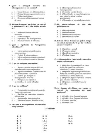 9. Qual    o   principal    benefício         dos
   microrganismos no ser humano?                        a. ( ) Decomposição de outros
                                                           microrganismos
   a.   ( ) Causar doenças, nos diferentes órgãos       b. ( ) Aumentar a acidez do solo
   b.   ( ) Proteger de microrganismos invasores        c. ( ) São utilizados na engenharia genética
   c.   ( ) Produzir antibióticos                          para criar e/ou alterar vegetais
   d.   ( ) Decompor células mortas no interior            geneticamente
        do corpo                                        d. ( ) São usados na reprodução das plantas.

10. Alguma vitaminas e nutrientes, em especial       15. Os    microrganismos         do      solo      são,
    as vitaminas K e B12, são obtidas através            principalmente:
    de:?
                                                        a.   (   ) Decompositores
   a. ( ) Secreções de certas bactérias                 b.   (   ) Transformadores
      intestinais.                                      c.   (   ) Produtores de nutrientes
   b. ( ) Secreções da pele.                            d.   (   ) Produtores de líquidos
   c. ( ) Reprodução dos microrganismos.
   d. ( ) Desenvolvimento de infecções.              16. Existem várias doenças que podem atingir
                                                         os animais de fazenda. O que deve-se fazer
11. Qual o significado        de   “antagonismo          em casos suspeitos?
    microbiano”?
                                                        a.   (   ) Sacrificar o animal
   a. ( ) Microrganismo ajudando outros                 b.   (   ) Vacinar o animal
      microrganismos                                    c.   (   ) Levá-lo ao veterinário
   b. ( ) Colônia de microrganismos                     d.   (   ) Notificar o caso
   c. ( ) Microrganismo contra microrganismo
   d. ( ) Microrganismo contra o ser humano          17. A biorremediação é uma técnica que utiliza
                                                         microrganismos para:
12. O que são patógenos oportunistas?
                                                        a. ( ) Digerirem dejetos específicos como
   a. ( ) Agentes causados para estabilizar o              herbicidas, pesticidas e efluentes
      equilíbrio entre os microrganismos                   industriais (Exemplo: Petróleo)
   b. ( ) Agente que esperam a oportunidade de          b. ( ) Digerirem dejetos inespecíficos como
      produzir nutrientes e vitaminas                      herbicidas, roedores, pesticidas e efluentes
   c. ( ) Vermes que protegem os                           industriais (Exemplo: Petróleo)
      microrganismos invasores                          c. ( ) Digerirem dejetos específicos somente
   d. ( ) Patógenos que esperam a                          para efluentes industriais
      oportunidade de causar infecções                  d. ( ) Digerirem somente herbicidas e
                                                           pesticidas
13. O que são biofilmes?
                                                     18. As doenças microbianas que atacam os
   a. ( ) Comunidades complexas e tenazes de             vegetais são ocasionadas por quais
      vários microrganismos                              patógenos?
   b. ( ) Bactérias que crescem em pequenos
      aglomerados                                       a.   (   ) Viróide, vírus, fungos e bactérias
   c. ( ) Aglomerados somente de vírus                  b.   (   ) Viróide, vírus, fungos e helmintos
   d. ( ) Habitat de bactéria Bifidobacterium           c.   (   ) Somente bactérias
                                                        d.   (   ) Somente vírus
14. Para que os microrganismos são utilizados
    na agricultura?
                                            GABARITO



           1.   B                            8. D                        15. A
           2.   D                            9. B                        16. D
           3.   A                            10. A                       17. A
           4.   A                            11. C                       18. A
           5.   C                            12. D
           6.   B                            13. A
           7.   C                            14. C
 