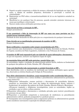  Sugerir ao poder competente a edição de normas e alteração da legislação em vigor, bem
como, a adoção de medidas propostas, destinadas à prevenção e controle da
criminalidade;
 Representar ao PGJ sobre a inconstitucionalidade de lei ou ato legislativo estadual ou
municipal;
 Manifestar-se em qualquer fase do processo, quando entender existente interesse em
causa que justifique a intervenção;
 Exercer ainda outras atribuições previstas em lei.
Como deverá ser feita a intimação do MP...
Sempre pessoalmente
O que acarretará a falta de intervenção do MP nos casos nos casos previstos em lei e
quando houver interesse público...
Nulidade do feito declarada de ofício pelo juiz ou a requerimento de qualquer interessado.
Como deverão ser as manifestações processuais do membro do MP...
Sempre fundamentadas.
Quais notificações e requisições serão sempre encaminhadas pelo PGJ...
As que tiverem como destinatários o Governador do Estado, Secretário de Estado, Prefeito
da Capital, membros do Poder Legislativo, Judiciário e dos Tribunais de Contas.
O membro do MP será responsável pelo uso indevido de quais informações e documentos..
As que ele requisitar, inclusive nas hipóteses legais de sigilo.
As requisições feitas pelo MP serão gratuitas, quando feitas, por...
Às autoridades, órgãos e entidades da administração pública direta, indireta ou fundacional
de qualquer dos poderes da União, Estados, DF e Municípios.
Como será distribuída toda representação ou petição formulada ao MP...
Será distribuídas entre os membros da instituição que tenham atribuições apara apreciálas, observado os critérios fixados pelo Colégio de Procuradores.
Para efeito administrativo disciplinar, quais transgressões serão consideradas falta grave..
I - Instaurar inquéritos civis e outras medidas e procedimentos administrativos pertinentes
e para instruí-los:
b)Requisitar informações, exames periciais e documentos de autoridades federais,
estaduais ou municipais, bem como dos órgãos da administração direta, indireta e
fundacional, de qualquer dos poderes da União, Estados, Distrito Federal e Municípios;
c)Promover inspeções e diligências investigatórias, junto as autoridades, órgãos ou
entidades a que se refere a alínea anterior.
II-Requisitar informações e documentos a entidades privadas para instruir procedimento
em processo em que oficie;
III-Requisitar a autoridade competente a instauração de sindicância ou procedimento
administrativo cabível, podendo acompanhá-lo e produzir provas;
IV-Acompanhar atos investigatórios junto a organismos policiais ou administrativos quando
assim considerar conveniente à apuração de infrações penais.

 