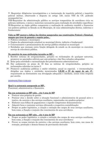 V- Requisitar diligências investigatórias e a instauração de inquérito policial e inquérito
policial militar, observando o disposto no artigo 129, inciso VIII da CF, podendo
acompanhá-los;
VIII-Requisitar da administração pública os serviços temporários de servidores civis ou
policiais militares, e meios e materiais necessários para realização de atividades específicas;
IX-Requisitar ao órgão público competente a realização de auditoria contábil e financeira
nos poderes públicos os Estado ou do Município, de suas administrações diretas, indiretas e
fundacionais;
Cabe ao MP exercer a defesa dos direitos assegurados nas constituições Federal e Estadual,
sempre que tiver de garantir o repeito pelos...
 Poderes estaduais e municipais;
 Orgãos da administração estadual ou municipal direta, indireta e fundacional;
 Concessionário e permissionários de serviço público estadual ou municipal;
 Entidades que exerçam outra função delegada do estado ou do município ou executem
serviço de relevância pública.
No exercício de suas atribuições incumbe ao MP...
I. Receber noticias de irregularidades, petições ou reclamações de qualquer natureza,
promover as apurações cabíveis que seja próprias e dar-lhes soluções adequadas;
II. Zelar pela celeridade e racionalização dos procedimentos administrativos;
III. Dar andamento no prazo de 30 dias as notícias de irregularidades, petições ou
reclamações referidas no inciso I;
IV. Promover audiências públicas e emitir relatório, anual ou especial, e recomendações
dirigidas aos órgãos e entidades mencionadas I,II,III e IV do caput do art. 5º.,
requisitando ao destinatário sua divulgação adequada e imediata, assim como resposta
por escrito.
DISPOSIÇÕES GERAIS
Qual é a autonomia assegurada ao MP..
Funcional, administrativa e financeira.
Em sua autonomia ao MP cabe....cite 5 atos do MP
Praticar atos próprios de gestão
Praticar atos e decidir sobre a situação funcional e administrativa do pessoal ativo e
inativo, da carreira e dos serviços auxiliares, organizados em quadros próprios;
Elaborar suas folhas de pagamentos e expedir competentes demonstrativos;
Adquirir bens e contratar serviços efetuando a respectiva contabilização;
Propor ao poder legislativo, a criação e extinção dos cargos de seus serviços auxiliares,
bem como, a fixação e reajuste dos vencimentos de seus servidores.
Em sua autonomia ao MP cabe....cite 4 atos do MP
Propor ao poder legislativo, a criação e extinção dos cargos de seus serviços auxiliares,
bem como, a fixação e reajuste dos vencimentos de seus servidores;
Prover os cargos iniciais da carreira e dos serviços auxiliares, bem como, nos casos de
remoção, promoção e demais formas de provimento derivado;

 