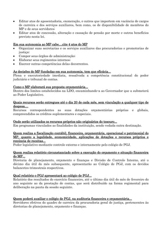 Editar atos de aposentadoria, exoneração, e outros que importem em vacância de cargos
de carreira e dos serviços auxiliares, bem como, os de disponibilidade de membros do
MP e de seus servidores;
Editar atos de concessão, alteração e cassação de pensão por morte e outros benefícios
previsto nesta lei.
Em sua autonomia ao MP cabe....cite 4 atos do MP
Organizar suas secretarias e os serviços auxiliares das procuradorias e promotorias de
justiça;
Compor seus órgãos de administração;
Elaborar seus regimentos internos;
Exercer outras competências delas decorrentes.
As decisões do MP fundadas em sua autonomia, tem que eficácia...
Plena e executoriedade imediata, ressalvada a competência constitucional do poder
judiciário e tribunal de contas.
Como o MP elaborará sua proposta orçamentária...
Dentro dos limites estabelecidos na LDO, encaminhando-a ao Governador que a submeterá
ao Poder Legislativo.
Quais recursos serão entregues até o dia 20 de cada mês, sem vinculação a qualquer tipo de
despesa....
Recursos correspondentes as suas dotações orçamentárias próprias e globais,
compreendidos os créditos suplementares e especiais.
Onde serão utilizados os recursos próprios não originários do tesouro...
Em programas vinculados as finalidades da instituição, sendo vedada outra destinação.
Quem realiza a fiscalização contábil, financeira, orçamentária, operacional e patrimonial do
MP, quanto a legalidade, economicidade, aplicações de dotações e recursos próprios e
renúncia de receitas...
Poder legislativo mediante controle externo e internamente pelo colégio de PGJ.
Quem realiza relatório circunstanciado sobre a execução do orçamento e situação financeira
do MP...
Diretoria de planejamento, orçamento e finanças e Divisão de Controle Interno, até o
décimo dia útil do mês subsequente, apresentarão ao Colégio de PGJ, com os devidos
balancetes trimestrais respectivos.
Qual relatório o PGJ apresentará ao colégio de PGJ...
Relatório dos resultados do exercício financeiro, até o último dia útil do mês de fevereiro do
ano seguinte ao da prestação de contas, que será distribuído na forma regimental para
deliberação na pauta da sessão seguinte.
Quem poderá auxiliar o colégio de PGJ, na auditoria financeira e orçamentária...
Servidores efetivos do quadro de carreira da procuradoria geral de justiça, pertencentes às
diretorias de planejamento, orçamento e finanças.

 