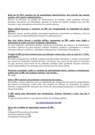 Qual ato do PGJ, constitui ato de improbidade administrativa, sem prejuízo das demais
sanções, civil, penal e administrativa...
Recusa em fornecer ao Colégio de Procuradores de Justiça, sobre qualquer pretexto,
processo, documento ou informação, retardar ou deixar de pratica qualquer ato, que lhe
incumba e seja necessário ao exercício de controle interno.
Quem poderá provocar a iniciativa do MP, por irregularidade ou ilegalidade de agente
público...
Qualquer pessoa, partido político, associação legalmente constituída ou sindicato, a fim de
que se promova responsabilidade criminal ou administrativa.
Que atos lesivos deverá o servidor público, representar ao MP, assim como órgãos e
instituições do poder executivo do Estado e Municípios...
Ao meio ambiente, patrimônio público, direito do consumidor, da criança e do adolescente,
aos bens e direitos de valor artístico, estético, histórico, turístico e paisagístico e a outros
interesses difusos e coletivos, individuais indisponíveis e individuais homogêneos.
O órgão do MP que tiver assento junto aos tribunais, assim como, junto ao juízo de 1º. Grau,
participará...
De todos os julgamentos, pedindo a palavra quando julgar necessário, e sempre sustentando
por escrito ou oralmente, matéria de fato e de direito, nas causa em for parte ou naquelas
em que intervier como fiscal da lei, podendo também nesta qualidade interpor recursos,
sendo imprescindível sua presença nos processos que lhe forem afetos.
Nenhuma autoridade, órgão ou entidade da administração direta, indireta ou fundacional,
poderá opor ao MP, sob qualquer pretexto, com exceção....
De sigilo.
Onde o MP instalará procuradorias e promotorias de justiça....
Em prédios, salas e gabinetes sob sua administração, integrantes do conjunto arquitetônico
dos fóruns ou tribunais, tendo vista, dos projetos de reforma ou construção de prédios
forenses, competindo-lhe concorrer nos custos da obra,proporcionalmente às instalações eu
forem destinadas.
O MP zelará pela observância das constituições, Federal, Estadual e Leis, mas lhe é
vedado..
A representação judicial e consultoria jurídica de entidade pública.
DA ORGANIZAÇÃO DO MP
Quais são os órgãos da organização superior do MP...
PGJ
Colégio de Procuradores de justiça
Conselho Superior do MP
Corregedoria Geral do MP

 