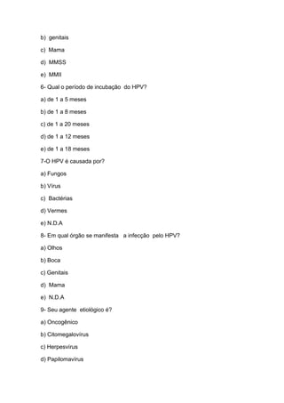 b) genitais
c) Mama
d) MMSS
e) MMII
6- Qual o período de incubação do HPV?
a) de 1 a 5 meses
b) de 1 a 8 meses
c) de 1 a 20 meses
d) de 1 a 12 meses
e) de 1 a 18 meses
7-O HPV é causada por?
a) Fungos
b) Vírus
c) Bactérias
d) Vermes
e) N.D.A
8- Em qual órgão se manifesta a infecção pelo HPV?
a) Olhos
b) Boca
c) Genitais
d) Mama
e) N.D.A
9- Seu agente etiológico é?
a) Oncogênico
b) Citomegalovírus
c) Herpesvírus
d) Papilomavírus

 