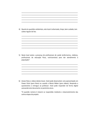___________________________________________________________________
   ___________________________________________________________________
   ___________________________________________________________________
   ___________________________________________________________________
   ___________________________________________________________________



4) Quanto às questões ambientais, este local é arborizado, limpo, bem cuidado, tem
   coleta regular de lixo.

   ___________________________________________________________________
   ___________________________________________________________________
   ___________________________________________________________________
   ___________________________________________________________________
   ___________________________________________________________________
   ___________________________________________________________________



5) Neste local existe a presença de profissionais de saúde (enfermeiros, médicos,
   profissionais de educação física, nutricionistas) para dar atendimento à
   população?

   ___________________________________________________________________
   ___________________________________________________________________
   ___________________________________________________________________
   ___________________________________________________________________
   ___________________________________________________________________



6) Anexe fotos e vídeos destes locais. Você pode desenvolver uma apresentação em
   Power Point (para fotos) ou usando o Movie Maker (para vídeos). Responda o
   questionário e entregue ao professor. Você pode responder de forma digital
   acessando este documento no portal do aluno.

   *A questão número 6 deverá se respondida mediante o desenvolvimento das
   outras etapas do projeto.
 