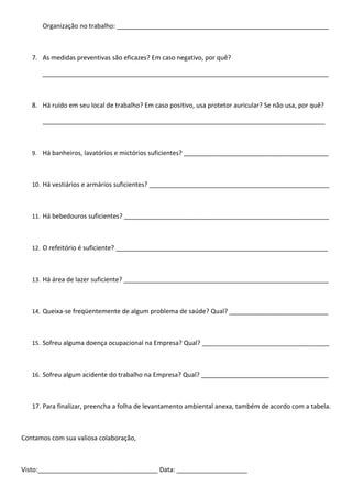 Organização no trabalho: ____________________________________________________________



   7. As medidas preventivas são eficazes? Em caso negativo, por quê?

      _________________________________________________________________________________



   8. Há ruído em seu local de trabalho? Em caso positivo, usa protetor auricular? Se não usa, por quê?

      ________________________________________________________________________________



   9. Há banheiros, lavatórios e mictórios suficientes? _________________________________________



   10. Há vestiários e armários suficientes? ___________________________________________________



   11. Há bebedouros suficientes? __________________________________________________________



   12. O refeitório é suficiente? ____________________________________________________________



   13. Há área de lazer suficiente? __________________________________________________________



   14. Queixa-se freqüentemente de algum problema de saúde? Qual? ____________________________



   15. Sofreu alguma doença ocupacional na Empresa? Qual? ____________________________________



   16. Sofreu algum acidente do trabalho na Empresa? Qual? ____________________________________



   17. Para finalizar, preencha a folha de levantamento ambiental anexa, também de acordo com a tabela.



Contamos com sua valiosa colaboração,



Visto:__________________________________ Data: ____________________
 