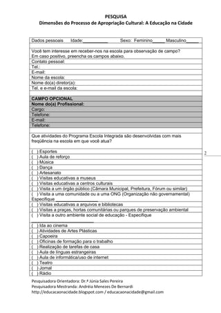 PESQUISA
   Dimensões do Processo de Apropriação Cultural: A Educação na Cidade


Dados pessoais     Idade:__________        Sexo: Feminino_____ Masculino_____

Você tem interesse em receber-nos na escola para observação de campo?
Em caso positivo, preencha os campos abaixo.
Contato pessoal:
Tel.:
E-mail:
Nome da escola:
Nome do(a) diretor(a):
Tel. e e-mail da escola:

CAMPO OPCIONAL
Nome do(a) Profissional:
Cargo:
Telefone:
E-mail:
Telefone:

Que atividades do Programa Escola Integrada são desenvolvidas com mais
freqüência na escola em que você atua?

( ) Esportes                                                                     2
( ) Aula de reforço
( ) Música
( ) Dança
( ) Artesanato
( ) Visitas educativas a museus
( ) Visitas educativas a centros culturais
( ) Visita a um órgão público (Câmara Municipal, Prefeitura, Fórum ou similar)
( ) Visita a uma comunidade ou a uma ONG (Organização não governamental)
Especifique _________________
( ) Visitas educativas a arquivos e bibliotecas
( ) Visitas a praças, hortas comunitárias ou parques de preservação ambiental
( ) Visita a outro ambiente social de educação - Especifique
_________________________
( ) Ida ao cinema
( ) Atividades de Artes Plásticas
( ) Capoeira
( ) Oficinas de formação para o trabalho
( ) Realização de tarefas de casa
( ) Aula de línguas estrangeiras
( ) Aula de informática/uso de internet
( ) Teatro
( ) Jornal
( ) Rádio
Pesquisadora Orientadora: Dr.ª Júnia Sales Pereira
Pesquisadora Mestranda: Andréia Menezes De Bernardi
http://educacaonacidade.blogspot.com / educacaonacidade@gmail.com
 