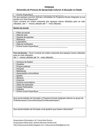 PESQUISA
     Dimensões do Processo de Apropriação Cultural: A Educação na Cidade

( ) Outros Especifique_____________________________
Em que espaços ocorrem oficinas e atividades do Programa Escola Integrada na sua
escola com mais frequencia?
Favor numerar em ordem crescente dos espaços menos utilizados para os mais
utilizados. (de 1 – menos utilizado até 7 – mais utilizado)

Dentro da escola

(   ) Pátio da escola
(   ) Sala de aula
(   ) Quadra de esportes
(   ) Biblioteca
(   ) Laboratório
(   ) Sala de multimeios
(   ) Outros locais Especifique____________________________


Fora da Escola – Favor numerar em ordem crescente dos espaços menos utilizados
para os mais utilizados.
(de 1 – menos utilizado até 14 – mais utilizado)

(   ) Campos de futebol
(   ) Quadras
                                                                                   3
(   ) Praças públicas
(   ) Parques
(   ) Bibliotecas
(   ) Associações comunitárias
(   ) Igrejas
(   ) Museus
(   ) Arquivos
(   ) Centros comunitários
(   ) Salas de exposição
(   ) Casas Particulares
(   ) Galpões
(   ) Outros locais Especifique ______________________


Que oportunidades de formação o Programa Escola Integrada oferece ao grupo de
Professores(as) Comunitários(as)/Coordenadores(as)?



Que oportunidades de formação você gostaria que fossem oferecidas?




Pesquisadora Orientadora: Dr.ª Júnia Sales Pereira
Pesquisadora Mestranda: Andréia Menezes De Bernardi
http://educacaonacidade.blogspot.com / educacaonacidade@gmail.com
 