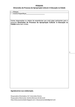 PESQUISA
   Dimensões do Processo de Apropriação Cultural: A Educação na Cidade

( ) Parque
( ) Outros Especifique______________________



Outras observações ou relatos de experiências que você julgar pertinentes para a
pesquisa Dimensões do Processo de Apropriação Cultural: A Educação na
Cidade serão bem vindas.




                                                                                   5




Agradecemos sua colaboração.


Pesquisadora Orientadora: Dr.ª Júnia Sales Pereira
Pesquisadora Mestranda: Andréia Menezes De Bernardi
http://educacaonacidade.blogspot.com / educacaonacidade@gmail.com
 