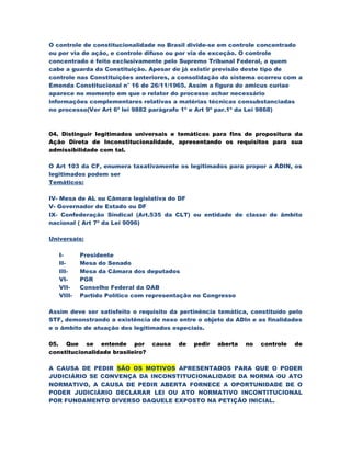 O controle de constitucionalidade no Brasil divide-se em controle concentrado
ou por via de ação, e controle difuso ou por via de exceção. O controle
concentrado é feito exclusivamente pelo Supremo Tribunal Federal, a quem
cabe a guarda da Constituição. Apesar de já existir previsão deste tipo de
controle nas Constituições anteriores, a consolidação do sistema ocorreu com a
Emenda Constitucional n° 16 de 26/11/1965. Assim a figura do amicus curiae
aparece no momento em que o relator do processo achar necessário
informações complementares relativas a matérias técnicas consubstanciadas
no processo(Ver Art 6º lei 9882 parágrafo 1º e Art 9º par.1º da Lei 9868)



04. Distinguir legitimados universais e temáticos para fins de propositura da
Ação Direta de Inconstitucionalidade, apresentando os requisitos para sua
admissibilidade com tal.

O Art 103 da CF, enumera taxativamente os legitimados para propor a ADIN, os
legitimados podem ser
Temáticos:

IV- Mesa de AL ou Cãmara legislativa do DF
V- Governador de Estado ou DF
IX- Confederação Sindical (Art.535 da CLT) ou entidade de classe de âmbito
nacional ( Art 7º da Lei 9096)

Universais:

   I-      Presidente
   II-     Mesa do Senado
   III-    Mesa da Cãmara dos deputados
   VI-     PGR
   VII-    Conselho Federal da OAB
   VIII-   Partido Político com representação no Congresso

Assim deve ser satisfeito o requisito da pertinência temática, constituído pelo
STF, demonstrando a existência de nexo entre o objeto da ADIn e as finalidades
e o âmbito de atuação dos legitimados especiais.

05. Que se entende por            causa   de   pedir   aberta   no   controle   de
constitucionalidade brasileiro?

A CAUSA DE PEDIR SÃO OS MOTIVOS APRESENTADOS PARA QUE O PODER
JUDICIÁRIO SE CONVENÇA DA INCONSTITUCIONALIDADE DA NORMA OU ATO
NORMATIVO, A CAUSA DE PEDIR ABERTA FORNECE A OPORTUNIDADE DE O
PODER JUDICIÁRIO DECLARAR LEI OU ATO NORMATIVO INCONTITUCIONAL
POR FUNDAMENTO DIVERSO DAQUELE EXPOSTO NA PETIÇÃO INICIAL.
 