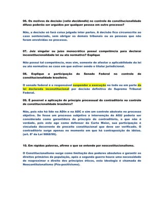 06. Os motivos da decisão (ratio decidendis) no controle de constitucionalidade
difuso poderão ser arguídos por qualquer pessoa em outro processo?

Não, a decisão só fará coisa julgada inter partes. A decisão fica circunscrita ao
caso sentenciado, sem obrigar os demais tribunais ou as pessoas que não
foram envolvidas no processo.



07. Juiz singular ou juízo monocrático possui competência para declarar
inconstitucionalidade lei ou ato normativo? Explique

Não possui tal competência, mas sim, somente de afastar a aplicabilidade da lei
ou ato normativo ao caso em que estiver sendo o titular jurisdicional.

08. Explique     a participação     do   Senado    Federal    no   controle   de
constitucionalidade brasileiro.

O senado federal é o responsável suspender a execução no todo ou em parte da
lei declarada inconstitucional por decisão definitiva do Supremo Tribunal
Federal.

09. É possível a aplicação do princípio processual do contraditório no controle
de constitucionalidade brasileiro?

Não, pois não há lide na ADIn e na ADC e sim um controle abstrato no processo
objetivo. Se fosse um processo subjetivo a intervenção do AGU poderia ser
considerada como garantidora do princípio do contraditório, o que não é
verdade, pois este age como defensor da Carta Maior, sua participação é
vinculada decorrente de preceito constitucional que deve ser verificado. O
contraditório surge apenas no momento em que há contraposição de idéias.
(art. 8º da Lei 9868/99).



10. Em rápidas palavras, afirme o que se entende por neocostitucionalismo.

O Constitucionalismo surge como limitação dos poderes absolutos e garantir os
direitos primários da população, após a segunda guerra houve uma necessidade
de reaproximar o direito dos princípios éticos, esta ideologia é chamada de
Neocontituionalismo (Pós-positivismo).
 