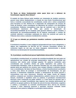 16. Quais as ideias fundamentais sobre quem deve ser o defensor da
Constituição segundo Hans Kelsen?

O modelo de Hans Kelsen pode também ser chamando de modelo austríaco,
possui como idéias fundamentais a criação de uma Corte Constitucional que
teria o controle concentrado da constituição, sendo este o único competente
para fiscalizar as leis. Kelsen foi o elaborador do anteprojeto de criação da
corte da Áustria, como conselheiro do Ministério da Justiça e da Assembléia
constituinte. Podemos exemplificar este tipo de controle com o Art.140 da
Constituição    Austríaca    de   1920,    que   previa   a    declaração   de
inconstitucionalidade de lei estadual, pelo governo federal, e pelos estados, a
declaração de inconstitucionalidade de lei federal, mostrando o caráter do
controle abstrato e principal, realização de ofício do controle por parte do
Tribunal, bem como a natureza incidental do controle.

17. O que se entende por pertinência temática conforme a jurisprudência do
STF?

A pertinência temática é uma exigência jurisprudencial que torna obrigatório, a
alguns dos legitimados do Art.103 da CF, estarem vinculados através de
contextos legais ao ato que se tenta impugnar, demonstrando o devido
interesse na declaração de inconstitucionalidade.



18. A jurisdição constitucional possui legitimidade democrática? Justifique.

A jurisdição constitucional, ou controle de constitucionalidade das leis pode ser
questionável em virtude do princípio democrático, onde seria exercido por
membros não eleitos pelo sufrágio popular. Os poderes conferidos pela
constituição aos membros eleitos do poder legislativo não podem ser
considerados ilimitados, onde as decisões firmadas por seu corpo formado em
grande parte por políticos de carreira, nem sempre refletem a perfeita relação
com a constituição. Na lição de Hans Kelsen, a Corte Constitucional constituiria
o meio mais eficaz de proteger a normatividade da Constituição, eis que
Governo e Parlamento tenderiam sempre a interpretá-la de forma parcial e
consentânea com seus interesses. Somente um órgão, isento de disputa
política, composto por membros independentes, poderia exercer tão relevante
função, mantendo o equilíbrio entre os poderes. A jurisdição constitucional
funciona como contenção do poder político, e é uma forma de garantir que a
constituição, ou poder constituinte seja superior aos intentos particulares de
políticos ou grupos políticos. Na feição de uma lei há duas dimensões, cognitiva
e volitiva, a jurisdição ou controle constitucional deve ater-se de maneira
racional e mais imparcial possível a questões técnicas evitando assim
extrapolar seus poderes infligindo os princípios democráticos.
 