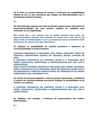 19. É viável, no controle abstrato de normas, a verificação de compatibilidade
indireta de leis ou atos normativos que estejam em desconformidade com a
Constituição Federal? Comente.

R....

20. Uma federação sindical, com sede em Brasília, poderá propor Ação Direta de
Inconstitucionalidade? Em caso positivo, explique as condições para
verificação de sua legitimidade.

Sim, desde que a sua atuação seja de âmbito nacional, bem como sua
representatividade, devendo estar pautada de acordo com o Art. 103 da CF
(Seja a sede da Confederação) e com os pressupostos versos no Art535 da CLT(
Formada por no mínimo mais duas federações).

21. Explique as possibilidades de controle       preventivo   e   repressivo   de
constitucionalidade no direito brasileiro.

CONTROLE REPRESSIVO É REALISADO PELO PODER JUDICIÁRIO TANTO NO
CONTROLE CONCENTRADO QUANTO NO CONTROLE DIFUSO, ATRAVÉS DA
ADIN.
O CONTROLE PREVENTIVO NO CONTROLE DIFUSO É O REALISADO PELO
PODER LEGISLATIVO, VERIFICANDO A COMPATIBILIDADE DAS LEIS COM A
CONSTITUIÇÃO.
PODE EXISTIR CONTROLE PREVENTIVO REALISADO PELO PODER JUDICIÁRIO,
ONDE O PROJETO DE LEI SE ENCONTRA AINDA EM PROCESSO LEGISLATIVO E
HÁ DESRESPEITO A PRECEITO CONSTITUCINAL NA FORMAÇÃO DA LEI, ÓRGÃO
COMPETENTE PARA JULGAMENTO STF.

22. Na fase de processo legislativo, antes da sanção, logicamente, é admissível
o controle de constitucionalidade preventivo? Explique as possibilidades de tal
controle, se existirem.

O CONTROLE PREVENTIVO NO CONTROLE DIFUSO É O REALISADO PELO
PODER LEGISLATIVO, VERIFICANDO A COMPATIBILIDADE DAS LEIS COM A
CONSTITUIÇÃO.



23. Explique, com exemplo, o fenômeno da transcendência dos motivos
determinantes.

R....
 