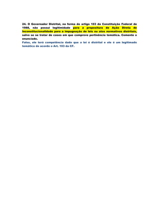 24. O Governador Distrital, na forma do artigo 103 da Constituição Federal de
1988, não possui legitimidade para a propositura de Ação Direta de
Inconstitucionalidade para a impugnação de leis ou atos normativos distritais,
salvo se se tratar de casos em que comprove pertinência temática. Comente o
enunciado.
Falso, ele terá competência dado que a lei é distrital e ele é um legitimado
temático de acordo o Art. 103 da CF.
 
