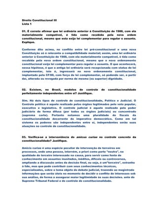 Direito Constitucional III
Lista 1

01. É correto afirmar que lei ordinária anterior à Constituição de 1988, com ela
materialmente compatível, é tida como recebida pela nova ordem
constitucional, mesmo que esta exija lei complementar para regular o assunto.
Explique.

Conforme dito acima, no conflito entre lei pré-constitucional e uma nova
Constituição só é relevante a compatibilidade material; assim, uma lei ordinária
anterior à Constituição de 1988, com ela materialmente compatível, é tida como
recebida pela nova ordem constitucional, mesmo que o novo ordenamento
constitucional exija lei complementar para regular o assunto. O que acontecerá,
nessa hipótese, é que a antiga lei ordinária será recepcionada com status de lei
complementar, isto é, ingressará no novo ordenamento constitucional,
implantado pela CF/88, com força de lei complementar, só podendo ser, a partir
daí, alterada ou revogada por norma de mesma (ou superior) dignidade.



02. Existem, no Brasil, modelos de controle            de   constitucionalidade
perfeitamente independentes entre si? Justifique.

Sim. Há dois tipos de controle de constitucionalidade, Político e Judicial. O
Controle político é aquele realizado pelos órgãos legitimados pelo voto popular,
executivo e legislativo. O controle judicial é aquele realizado pelo poder
judiciário de forma difusa (por todos os órgãos judiciais) ou concentrado
(suprema corte). Portanto notamos uma pluralidade de fiscais da
constitucionalidade decorrente do imperativo democrático. Como em tal
sistema os poderes são independentes entre si, independentes serão suas
atuações no controle de constitucionalidade.



03. Verifica-se a interveniência do amicus curiae no controle concreto da
constitucionalidade? Justifique.

Amicis curiae é uma espécie peculiar de intervenção de terceiros em
processos, onde uma pessoa, intervém, a priori como parte "neutra", na
qualidade de terceiro interessado na causa, para servir como fonte de
conhecimento em assuntos inusitados, inéditos, difíceis ou controversos,
ampliando a discussão antes da decisão final, ou seja, é um"terceiro", estranho
à lide, mas que pode contribuir com seus conhecimentos técnicos,
especializados, sobre o tema objeto do debate judicial, trazendo ao magistrado
informações que serão úteis no momento de decidir o conflito de interesses sob
sua análise, de forma a assegurar maior legitimidade às suas decisões. ante do
Supremo Tribunal Federal e do controle de constitucionalidade.
 