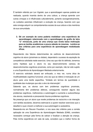 É também referido por Lev Vigotski, que a aprendizagem apenas poderia ser
realizada, quando incerida dentro de uma cultura, a criança aprende com
outras crinaças e é influênciada culturalemente, portanto sociogeneticamente,
os cuidados parentais influênciam a evolução da criança, fazendo com que
esta consiga adquirir os comportamentos sociais da sua cultura e dos membros
da sua comunidade.



   3. Dê um exemplo de como poderia mediatizar uma experiência de
      aprendizagem relacionada com a aprendizagem da grafia da letra
      “a” minúscula, junto de uma criança que revela baixa motivação
      para as tarefas académicas e pouca adesão às mesmas. Lembre-se
      dos critérios para uma experiência de aprendizagem mediatizada
      eficaz.

Dependendo dos fatores determinantes da carência de desenvolvimento
cognitivo do aluno (proximais ou distais), dependerá o sucesso da aquisição da
competência solicitada neste exercício. Uma vez que não foi definido, tomemos
como   hipótese   que     o   aluno    no   seu   desenvolvimento   careceu   de
desenvolvimentos cognitivos proximais, como por exemplo, não ter sido sujeito
a uma Experiência de Aprendizagem Mediada anteriormente.
O exercício solicitado deverá ser enfocado, a meu ver, numa ótica de
modificabilidade cognitiva funcional, uma vez que se refere à motivação de um
aluno para uma tarefa específica, “limitada em termos de quantidade e
qualidade das mudanças que são o alvo da intervenção”.
Sabendo    que,   os    alunos   com    tem   problemas   cognitivos   proximais,
normalmente têm problemas afetivos, conseguindo resolver alguns dos
problemas cognitivos, melhoramos a autoimagem e aumenta a autoconfiança
dos alunos, resolvendo e precavendo futuros problemas cognitivos.
Na presença que um aluno que revele problemas de raciocínio e de interação
com tarefas escolares, devemos estimula-lo a querer resolver exercícios que o
desafiem e que o levem a melhorar a sua autoimagem e autoestima.
Baseando-me em Reuven Feuertein, e nos seus dez critérios para a correta
aplicação de uma Experiência de Aprendizagem Mediada (EAM), considero
necessário começar pela forma de cativar e focalizar a atenção da criança.
Pela minha experiência em sala de aula, considero que a melhor forma de
 