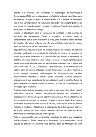 abordar a o exercício será recorrendo às Tecnologias de Informação e
Comunicação (TIC), com a utilização de um Tablet e software específico, como
ferramentas de aprendizagem. A interatividade e a novidade da ferramenta
são, a meu ver importantes no sucesso da atividade. Poderia optar pelo uso de
uma mesa de desenho digital, contudo, considero o Tablet mais apelativo à
focalização da atenção da criança.
Iniciaria a abordagem com a explicação da atividade e das normas de
utilização das ferramentas (Tablet e sogtware), acordando regras e
compromissos com o aluno logo desde o início, (não levantar o Tablet da mesa
de trabalho, não utilizar software que não seja solicitado, estar atento, realizar
todas as tarefas que lhe são solicitadas, etc.).
Seguidamente, instruiria o aluno na correta utilização do Tablet e do software
educativo, realçando a importância da utilização do mesmo, a vantagem de
poder utilizar esta ferramenta e a necessidade de manter a ferramenta de
trabalho em boas condições para futuras sessões e novas aprendizagens.
Neste ponto estabeleceria quais as experiências anteriores que o aluno teve
com o uso das TIC (PC, Playstation, Telemóvel, Etc.) e os benefícios que
podem advir da correta utilização destas ferramentas no futuro, fazendo a
ponte   cognitiva   temporal,   relativamente      às   ferramentas   de   trabalho,
posteriormente realizaria a mesma ponte, inquirindo o aluno (mediado)
relativamente à sua experiência de aprendizagem, qual o benefício futuro de
saber desenhar as vogais, o que se alterava, a nível de competências pré-
mediação e pós-mediação.
Posteriormente definiria conceitos com o aluno tais como “dois clics”, “clicar”,
“selecionar”, “arrastar”, “Tablet”, “ambiente de trabalho”, etc., atendendo à
necessidade de haver uma ponte cognitiva conceitual, a fim de utilizarmos os
dois a mesma linguagem, os mesmos códigos, durante a tarefa. Esta mesma
ponte será estabelecida com o aluno e a turma, após inquirir todos os alunos,
incluindo o mediado, relativamente à importância de todos saberem escrever
as vogais, apesar de todos terem caligrafias (formas de desenhar letras)
diferentes) criando laços afetivos entre o grupo.
Após a apresentação das ferramentas, solicitaria ao aluno que realizasse
tarefas simples no Tablet, desenhando livremente com o dedo sobre o ecrã,
através do software de desenho mais comum, paint da Microsoft, tal como
 