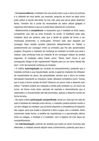 - Na transcendência o mediador faz uma ponte entre o que o aluno já conhece
e a utilidade da nova tarefa, por exemplo, pergunta ao aluno se sabe como
pode utilizar a escrita das letras na sua vida, para que serve saber desenhar
letras. Também faz a ponte da necessidade de saber utilizar gadgets e
engenhos informáticos e que só o pode fazer sabendo ler e escrever.
- Relativamente à competência, é necessário que o mediado se sinta capaz,
competente, que não se sinta frustrado na tarefa. O feedback dado pelo
mediador deve ser positivo, pelo que a tarefa foi gizada de forma a ser
introduzida lentamente, a conta-gotas. Primeiro este será elogiado por
conseguir fazer tarefas simples (desenhar aleatoriamente no Tablet) e
posteriormente por conseguir imitar os símbolos que lhe são apresentados
(vogais). Enquanto o mediador dá confiança ao mediado na tarefa que está a
realizar, esta confiança trará ao mediado fé em conseguir realizar as tarefas
seguintes. O mediador utiliza frases como: “Muito, bem! Como é que
conseguiste chegar lá tão rapidamente? Repete para eu ver como fizeste tão
bem”, a fim de transmitir confiança ao mediado.
- O critério autorregulação (ou controlo do comportamento), pretende que o
mediado controle a sua impulsividade, sendo o papel do mediador de refreador
da impulsividade do aluno. Na generalidade, sempre que o aluno se revelar
demasiado impaciente ou impulsivo, serão utilizados cometários como: “Achas
que é essa a forma correta da letra? Observa um pouco mais e desenha com
calma.” Também poderá ser realizada a tarefa pelo mediador ou um aluno da
turma, de forma muito lenta, servindo de exemplo e demonstrando que a
velocidade e a impulsividade não são premiadas, apenas o desenho correto da
forma da letra.
- No sexto critério participação compartilhada, tendo em vista que em sala de
aula à hipótese de interação entre alunos, o mediador poderá solicitar auxílio a
um dos colegas do mediado, que já tenha adquirido a competência de desenho
das vogais, para que auxilie a desenhar a letra e jogue com o mediado. Seria
incentivado desta forma, a partilha de experiências e a aproximação afetiva
entre os colegas, o mediado e o mediador, com o objetivo de criar laços de
compartilhamento.
- Na individualização, partindo da verdade que todos os seres humanos são
diferentes, o mediado deverá adquirir esse conhecimento, podendo para isso o
 