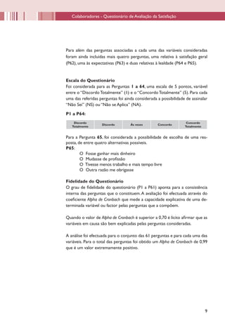 Colaboradores - Questionário de Avaliação da Satisfação




Para além das perguntas associadas a cada uma das variáveis consideradas
foram ainda incluídas mais quatro perguntas, uma relativa à satisfação geral
(P62), uma às expectativas (P63) e duas relativas à lealdade (P64 e P65).


Escala do Questionário
Foi considerada para as Perguntas 1 a 64, uma escala de 5 pontos, variável
entre o “Discordo Totalmente” (1) e o “Concordo Totalmente” (5). Para cada
uma das referidas perguntas foi ainda considerada a possibilidade de assinalar
“Não Sei” (NS) ou “Não se Aplica” (NA).

P1 a P64:
    Discordo                                                      Concordo
                   Discordo        Às vezes       Concordo
   Totalmente                                                    Totalmente


Para a Pergunta 65, foi considerada a possibilidade de escolha de uma res-
posta, de entre quatro alternativas possíveis.
P65:
        O Fosse ganhar mais dinheiro
        O Mudasse de profissão
        O Tivesse menos trabalho e mais tempo livre
        O Outra razão me obrigasse

Fidelidade do Questionário
O grau de fidelidade do questionário (P1 a P61) aponta para a consistência
interna das perguntas que o constituem. A avaliação foi efectuada através do
coeficiente Alpha de Cronbach que mede a capacidade explicativa de uma de-
terminada variável ou factor pelas perguntas que a compõem.

Quando o valor de Alpha de Cronbach é superior a 0,70 é lícito afirmar que as
variáveis em causa são bem explicadas pelas perguntas consideradas.

A análise foi efectuada para o conjunto das 61 perguntas e para cada uma das
variáveis. Para o total das perguntas foi obtido um Alpha de Cronbach de 0,99
que é um valor extremamente positivo.




                                                                              9
 