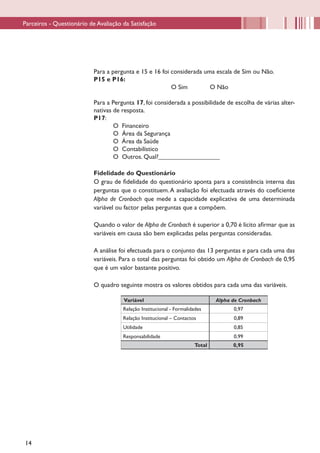 Parceiros - Questionário de Avaliação da Satisfação




                           Para a pergunta e 15 e 16 foi considerada uma escala de Sim ou Não.
                           P15 e P16:
                                                         O Sim         O Não

                           Para a Pergunta 17, foi considerada a possibilidade de escolha de várias alter-
                           nativas de resposta.
                           P17:
                                   O Financeiro
                                   O Área da Segurança
                                   O Área da Saúde
                                   O Contabilístico
                                   O Outros. Qual?___________________

                           Fidelidade do Questionário
                           O grau de fidelidade do questionário aponta para a consistência interna das
                           perguntas que o constituem. A avaliação foi efectuada através do coeficiente
                           Alpha de Cronbach que mede a capacidade explicativa de uma determinada
                           variável ou factor pelas perguntas que a compõem.

                           Quando o valor de Alpha de Cronbach é superior a 0,70 é lícito afirmar que as
                           variáveis em causa são bem explicadas pelas perguntas consideradas.

                           A análise foi efectuada para o conjunto das 13 perguntas e para cada uma das
                           variáveis. Para o total das perguntas foi obtido um Alpha de Cronbach de 0,95
                           que é um valor bastante positivo.

                           O quadro seguinte mostra os valores obtidos para cada uma das variáveis.

                                      Variável                                Alpha de Cronbach
                                      Relação Institucional - Formalidades          0,97
                                      Relação Institucional – Contactos             0,89
                                      Utilidade                                     0,85
                                      Responsabilidade                              0,99
                                                                      Total         0,95




14
 